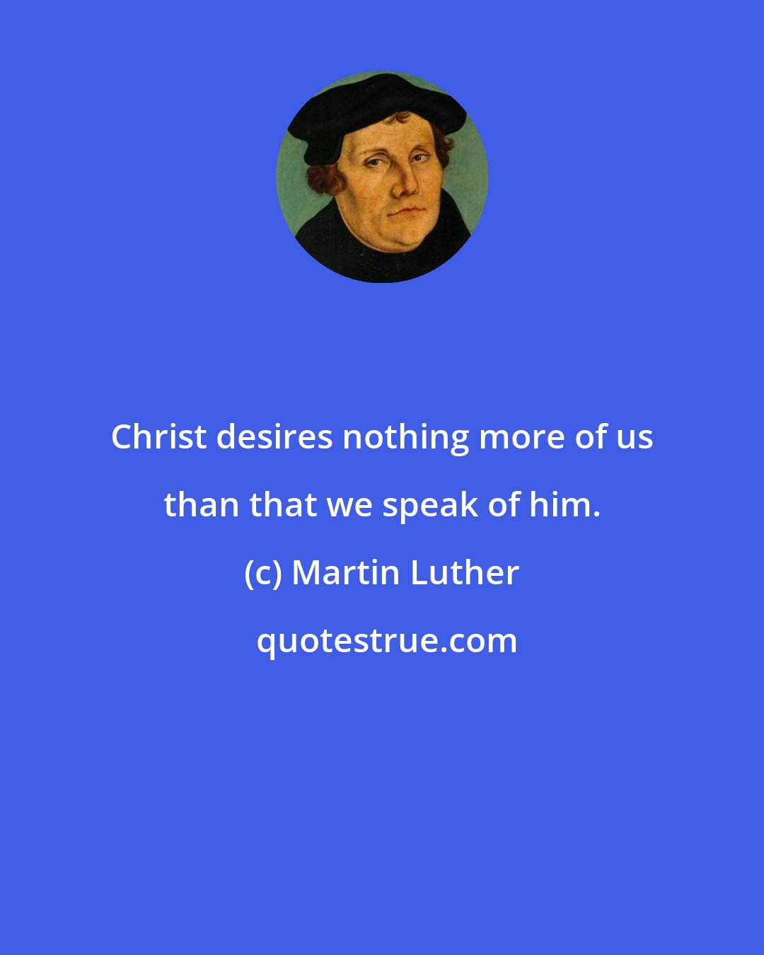 Martin Luther: Christ desires nothing more of us than that we speak of him.