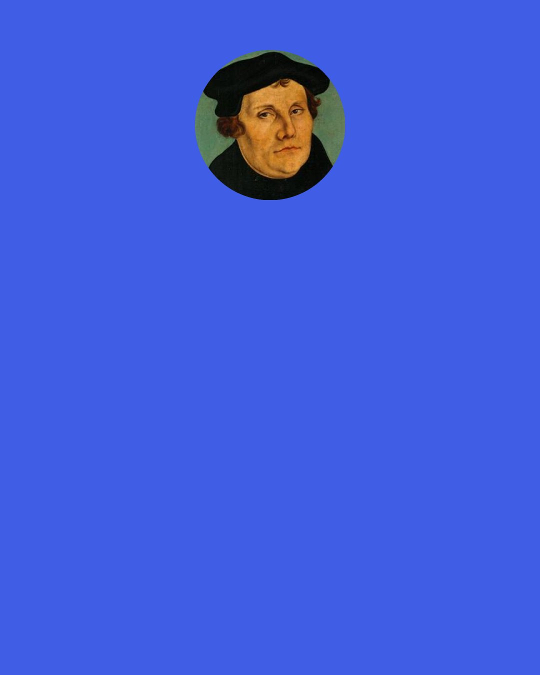 Martin Luther: Merit is a work for the sake of which Christ gives rewards. But no such work is to be found, for Christ gives by promise. Just as if a prince should say to me, "Come to me in my castle, and I will give you a hundred florins." I do a work, certainly, in going to the castle, but the gift is not given me as the reward of my work in going, but because the prince promised it to me.