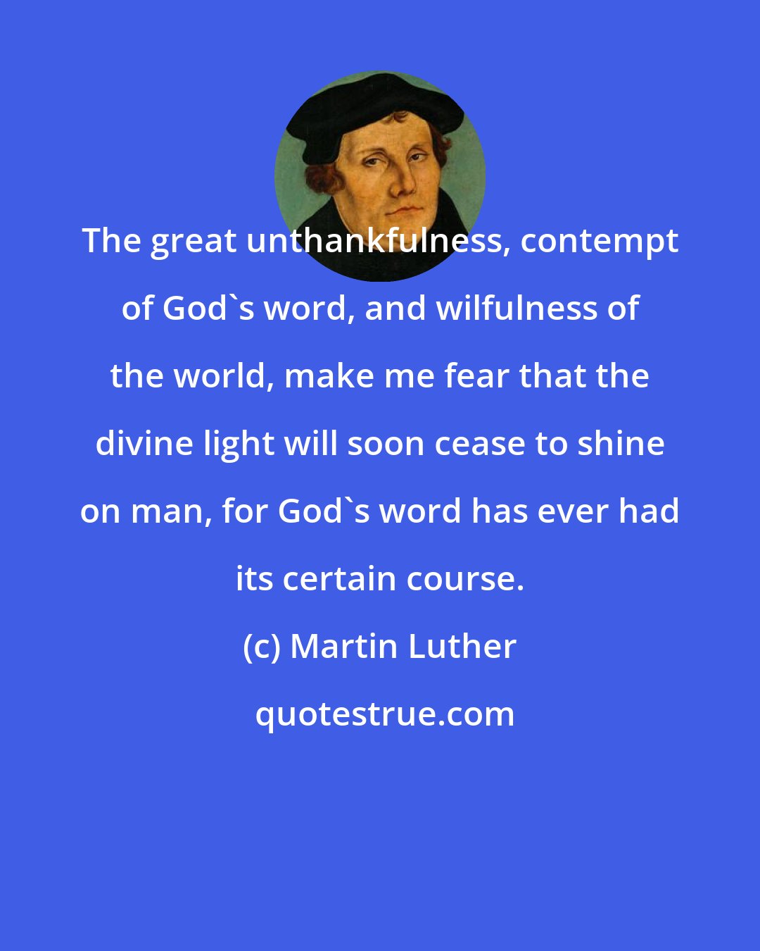 Martin Luther: The great unthankfulness, contempt of God's word, and wilfulness of the world, make me fear that the divine light will soon cease to shine on man, for God's word has ever had its certain course.