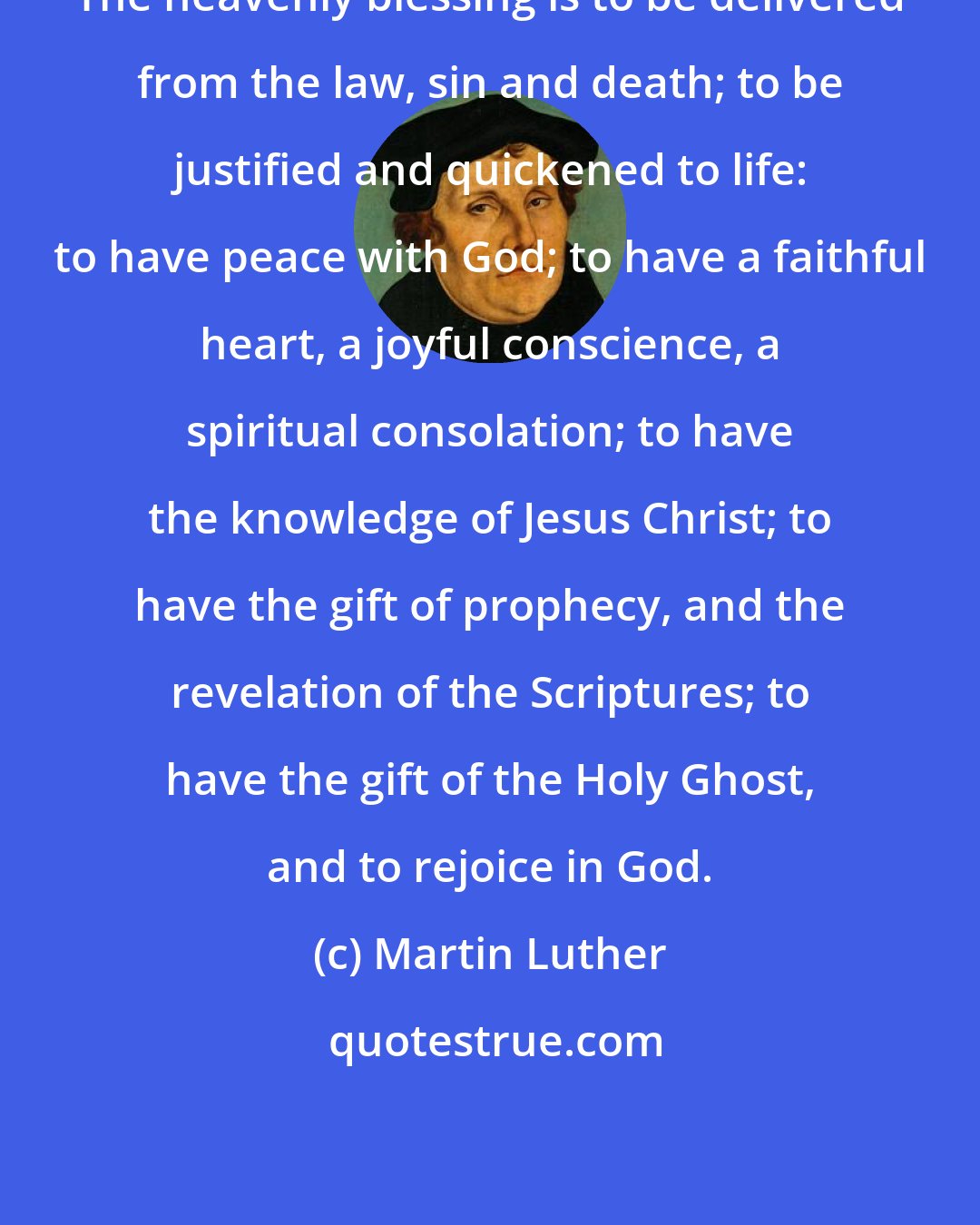 Martin Luther: The heavenly blessing is to be delivered from the law, sin and death; to be justified and quickened to life: to have peace with God; to have a faithful heart, a joyful conscience, a spiritual consolation; to have the knowledge of Jesus Christ; to have the gift of prophecy, and the revelation of the Scriptures; to have the gift of the Holy Ghost, and to rejoice in God.