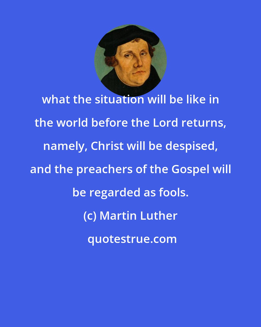 Martin Luther: what the situation will be like in the world before the Lord returns, namely, Christ will be despised, and the preachers of the Gospel will be regarded as fools.