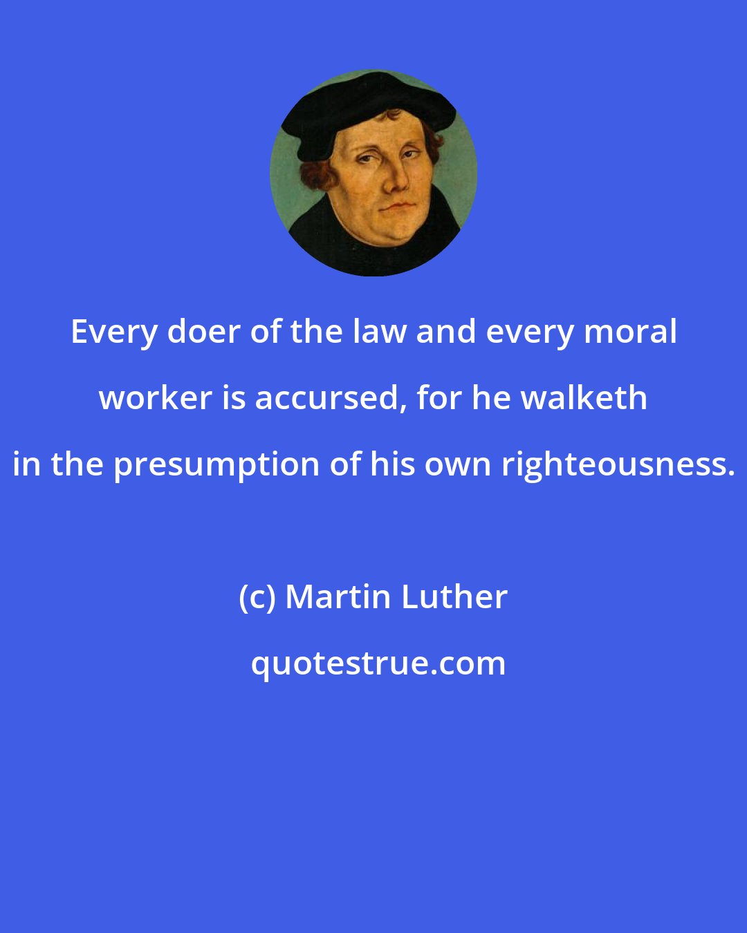 Martin Luther: Every doer of the law and every moral worker is accursed, for he walketh in the presumption of his own righteousness.