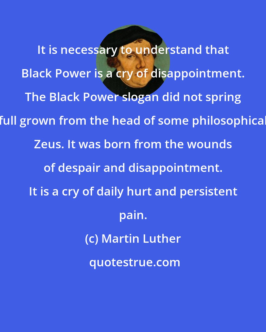 Martin Luther: It is necessary to understand that Black Power is a cry of disappointment. The Black Power slogan did not spring full grown from the head of some philosophical Zeus. It was born from the wounds of despair and disappointment. It is a cry of daily hurt and persistent pain.