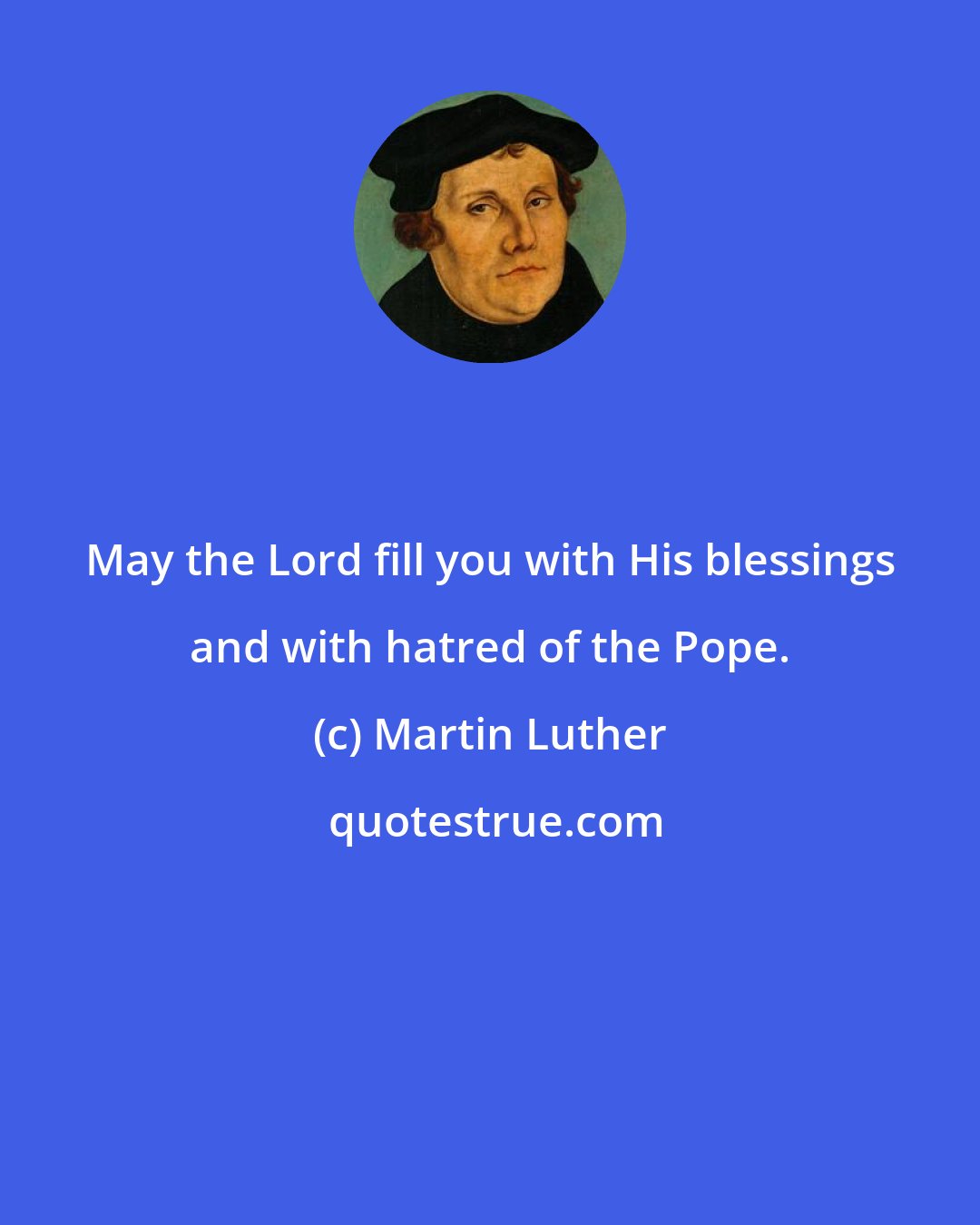 Martin Luther: May the Lord fill you with His blessings and with hatred of the Pope.