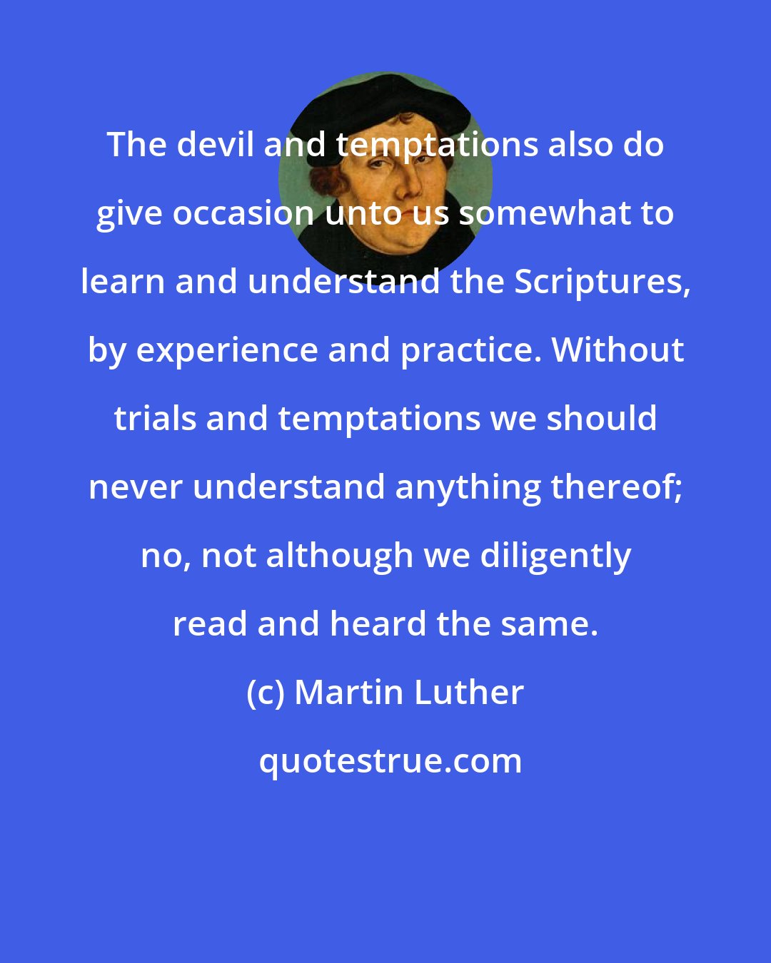 Martin Luther: The devil and temptations also do give occasion unto us somewhat to learn and understand the Scriptures, by experience and practice. Without trials and temptations we should never understand anything thereof; no, not although we diligently read and heard the same.