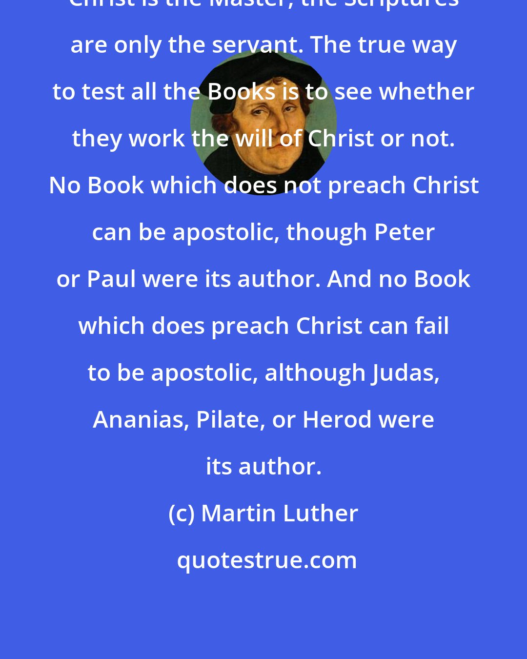 Martin Luther: Christ is the Master; the Scriptures are only the servant. The true way to test all the Books is to see whether they work the will of Christ or not. No Book which does not preach Christ can be apostolic, though Peter or Paul were its author. And no Book which does preach Christ can fail to be apostolic, although Judas, Ananias, Pilate, or Herod were its author.
