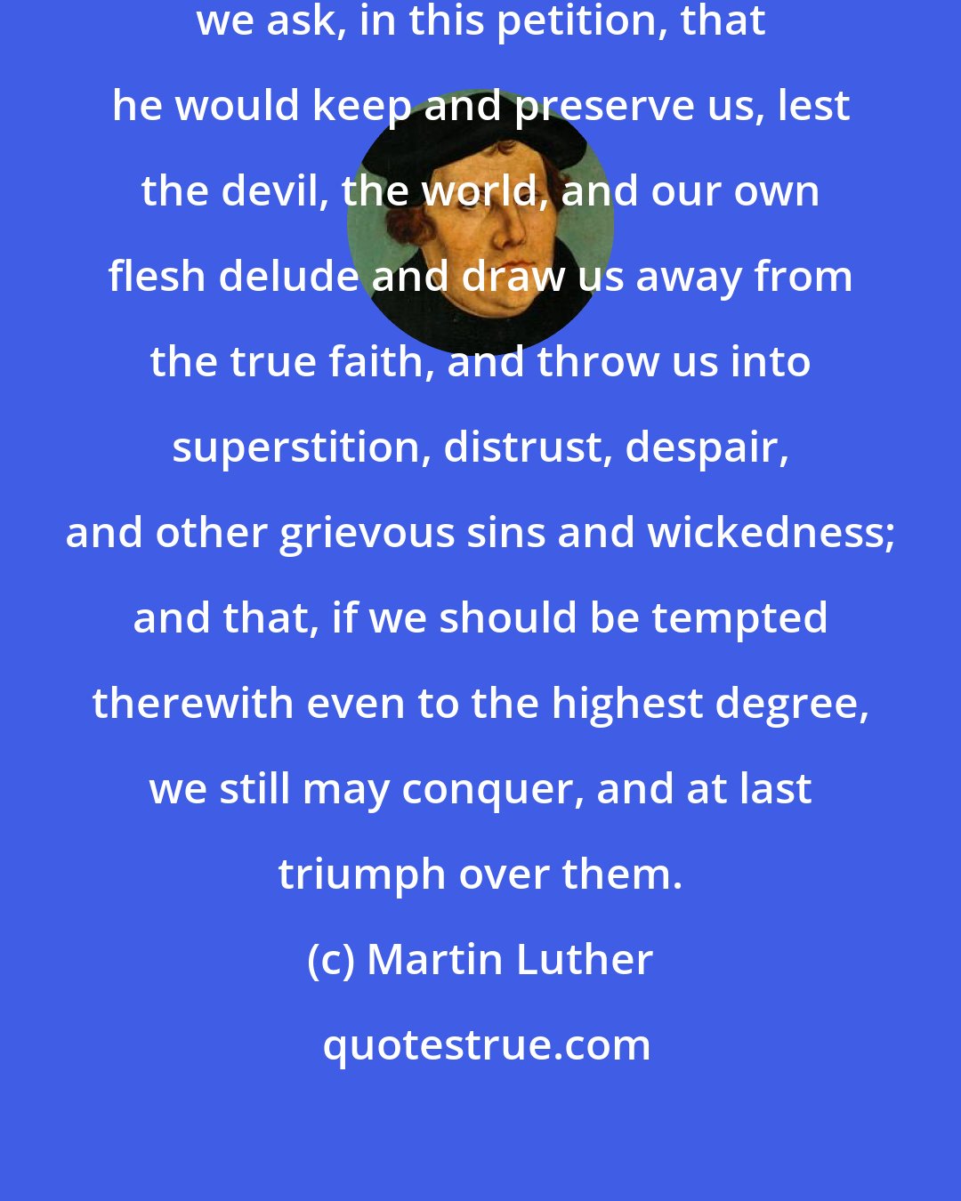 Martin Luther: God indeed tempteth no man; but yet we ask, in this petition, that he would keep and preserve us, lest the devil, the world, and our own flesh delude and draw us away from the true faith, and throw us into superstition, distrust, despair, and other grievous sins and wickedness; and that, if we should be tempted therewith even to the highest degree, we still may conquer, and at last triumph over them.