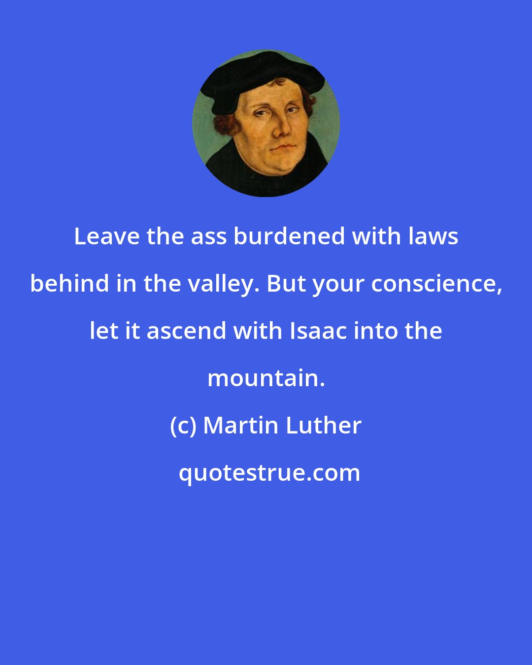 Martin Luther: Leave the ass burdened with laws behind in the valley. But your conscience, let it ascend with Isaac into the mountain.