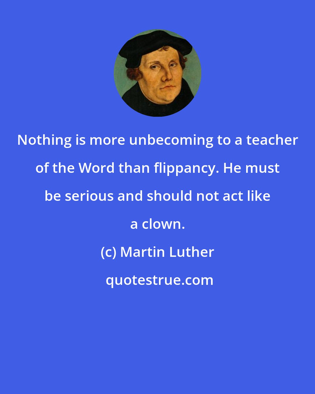 Martin Luther: Nothing is more unbecoming to a teacher of the Word than flippancy. He must be serious and should not act like a clown.