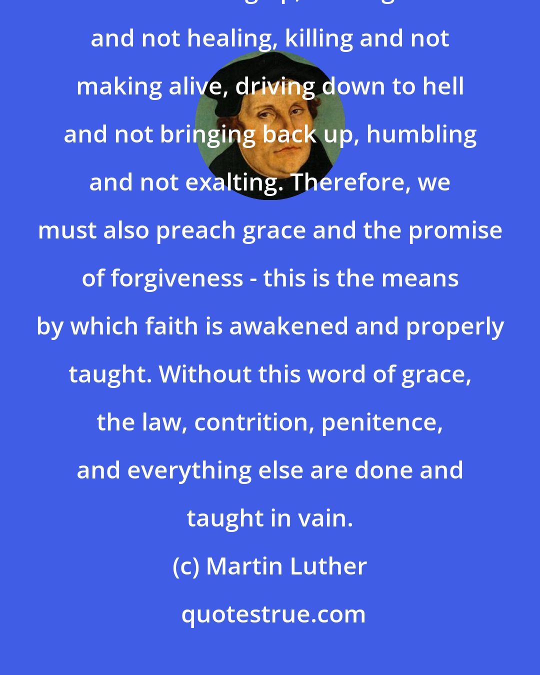 Martin Luther: Our preaching does not stop with the law. That would lead to wounding without binding up, striking down and not healing, killing and not making alive, driving down to hell and not bringing back up, humbling and not exalting. Therefore, we must also preach grace and the promise of forgiveness - this is the means by which faith is awakened and properly taught. Without this word of grace, the law, contrition, penitence, and everything else are done and taught in vain.