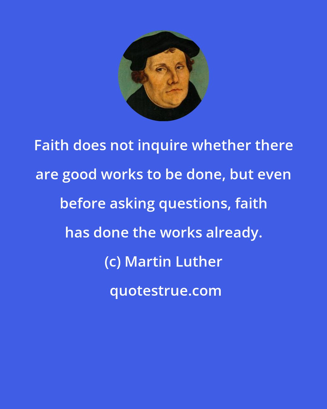 Martin Luther: Faith does not inquire whether there are good works to be done, but even before asking questions, faith has done the works already.