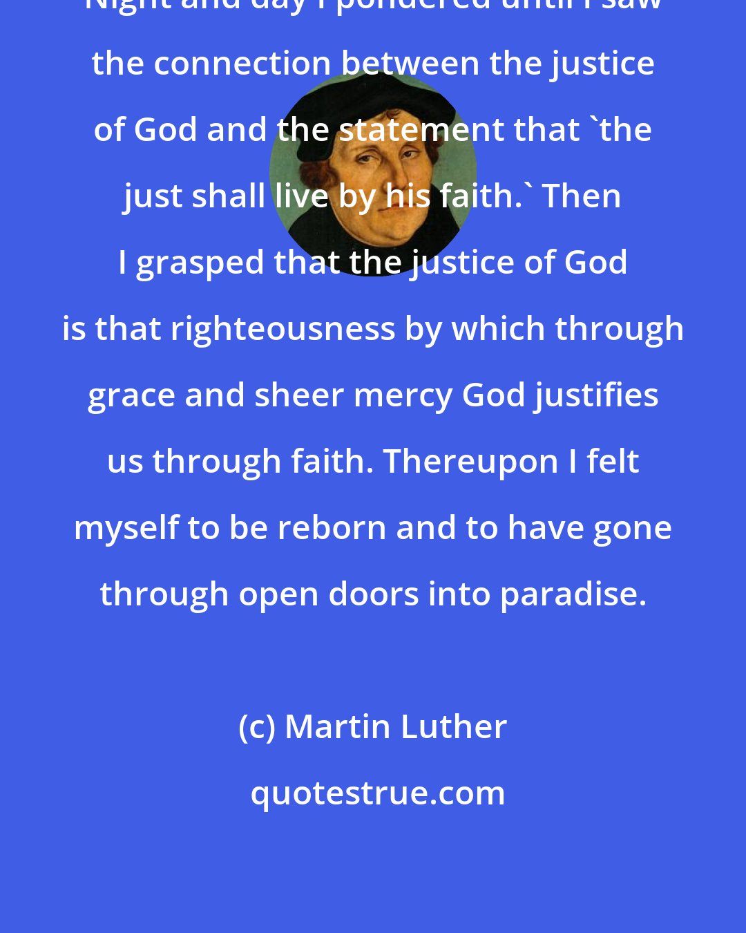 Martin Luther: Night and day I pondered until I saw the connection between the justice of God and the statement that 'the just shall live by his faith.' Then I grasped that the justice of God is that righteousness by which through grace and sheer mercy God justifies us through faith. Thereupon I felt myself to be reborn and to have gone through open doors into paradise.