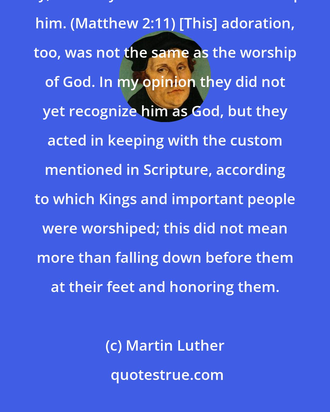 Martin Luther: On coming to the house, they (the Magi), saw the child with his mother Mary, and they bowed down and worshiped him. (Matthew 2:11) [This] adoration, too, was not the same as the worship of God. In my opinion they did not yet recognize him as God, but they acted in keeping with the custom mentioned in Scripture, according to which Kings and important people were worshiped; this did not mean more than falling down before them at their feet and honoring them.