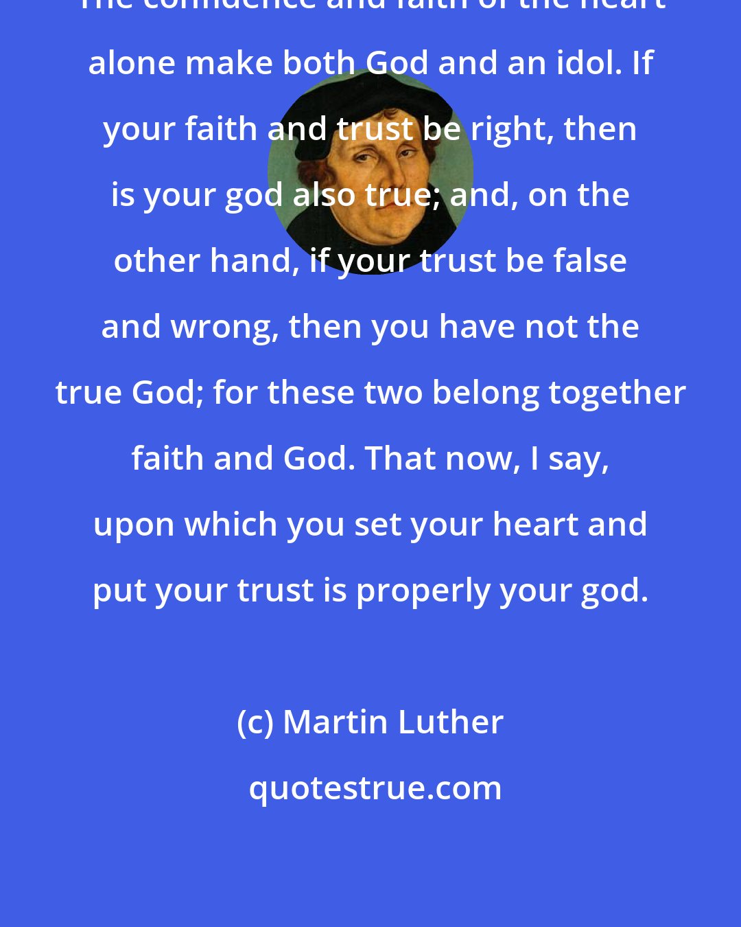 Martin Luther: The confidence and faith of the heart alone make both God and an idol. If your faith and trust be right, then is your god also true; and, on the other hand, if your trust be false and wrong, then you have not the true God; for these two belong together faith and God. That now, I say, upon which you set your heart and put your trust is properly your god.