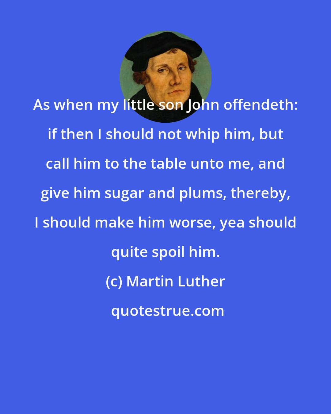 Martin Luther: As when my little son John offendeth: if then I should not whip him, but call him to the table unto me, and give him sugar and plums, thereby, I should make him worse, yea should quite spoil him.