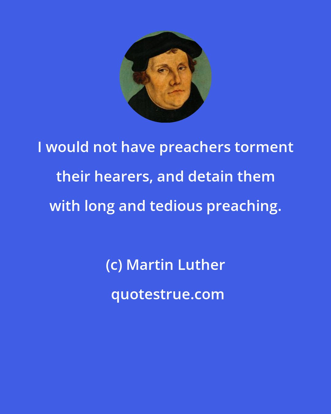 Martin Luther: I would not have preachers torment their hearers, and detain them with long and tedious preaching.