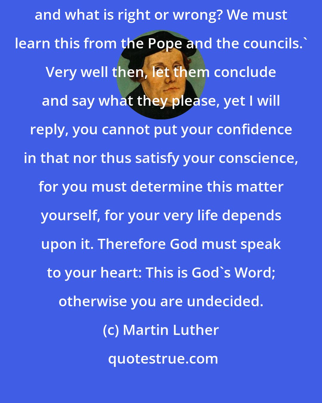 Martin Luther: Then they began to say: 'Yes, but how can we know what is God's Word, and what is right or wrong? We must learn this from the Pope and the councils.' Very well then, let them conclude and say what they please, yet I will reply, you cannot put your confidence in that nor thus satisfy your conscience, for you must determine this matter yourself, for your very life depends upon it. Therefore God must speak to your heart: This is God's Word; otherwise you are undecided.