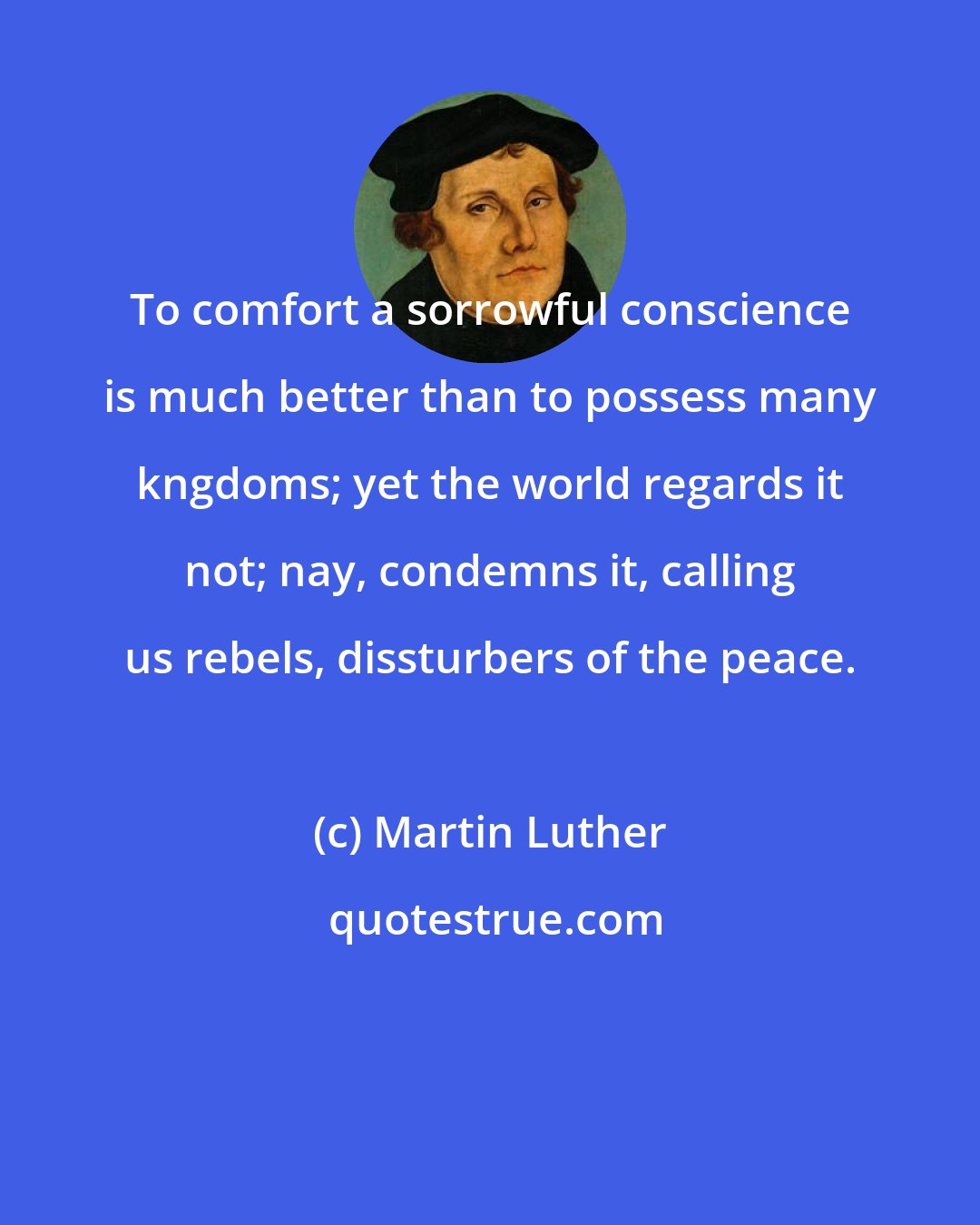 Martin Luther: To comfort a sorrowful conscience is much better than to possess many kngdoms; yet the world regards it not; nay, condemns it, calling us rebels, dissturbers of the peace.