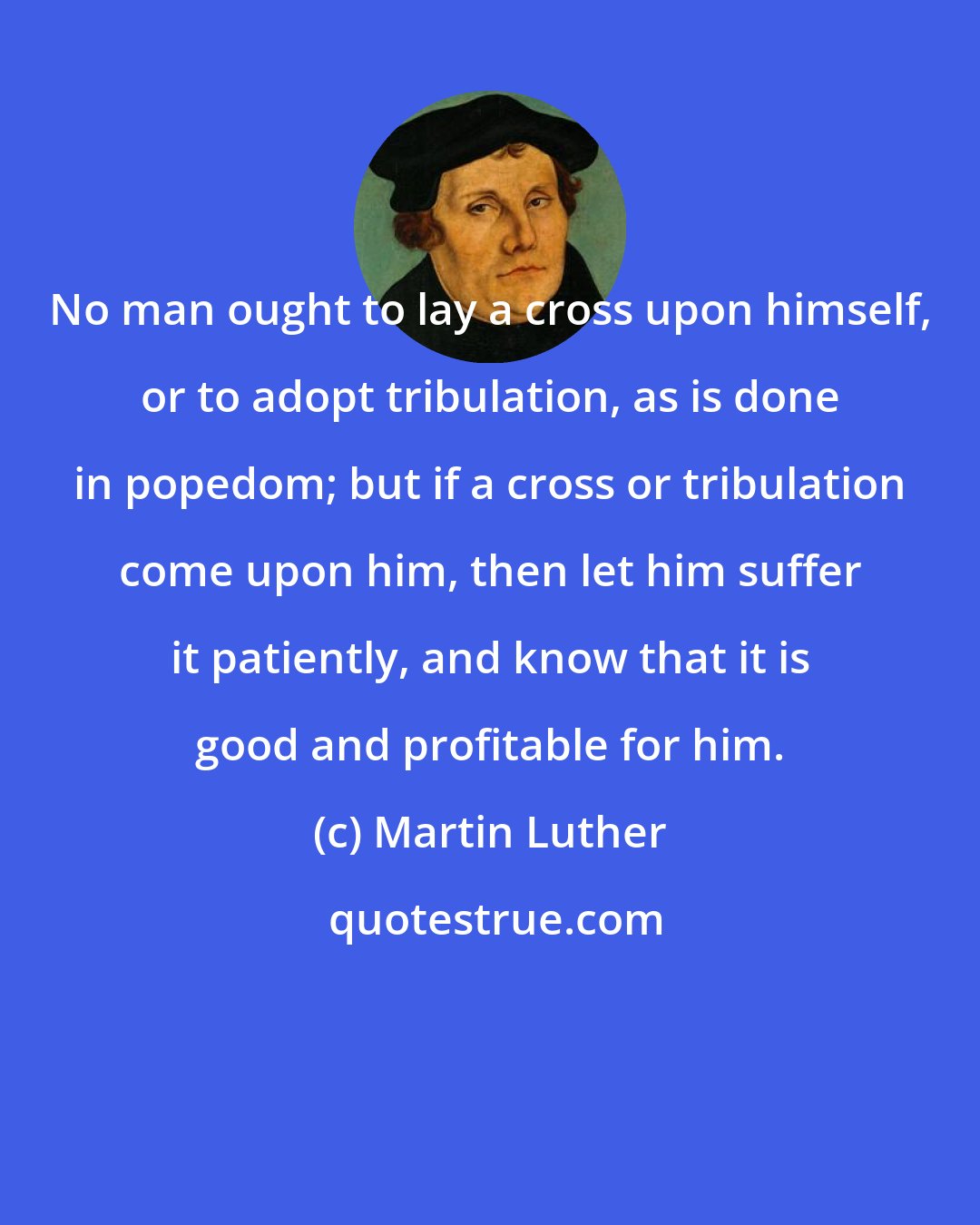 Martin Luther: No man ought to lay a cross upon himself, or to adopt tribulation, as is done in popedom; but if a cross or tribulation come upon him, then let him suffer it patiently, and know that it is good and profitable for him.