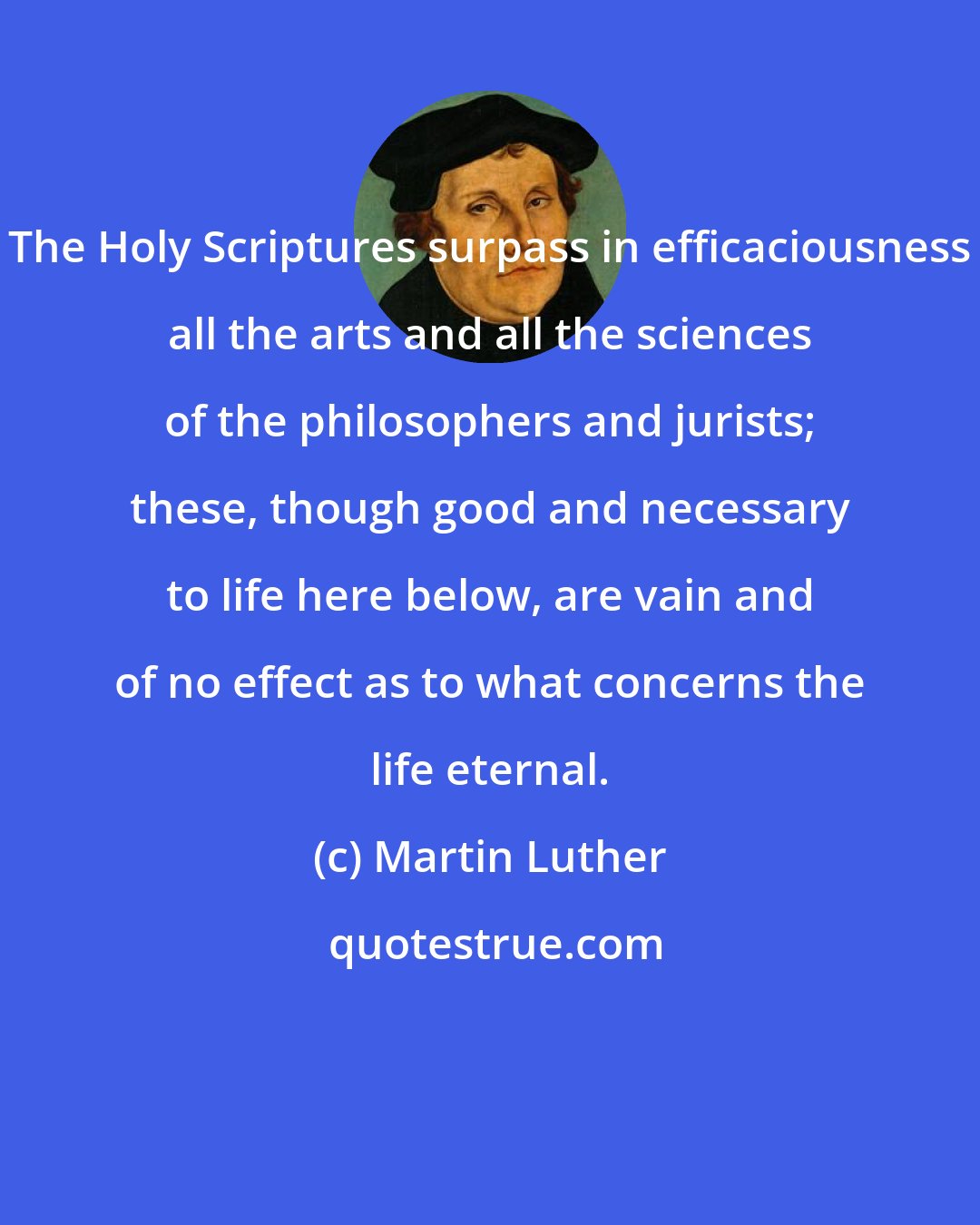 Martin Luther: The Holy Scriptures surpass in efficaciousness all the arts and all the sciences of the philosophers and jurists; these, though good and necessary to life here below, are vain and of no effect as to what concerns the life eternal.