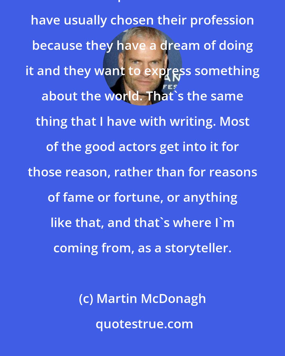 Martin McDonagh: I love actors. Part of that is my theater background and being a writer who cares about performance. Actors have usually chosen their profession because they have a dream of doing it and they want to express something about the world. That's the same thing that I have with writing. Most of the good actors get into it for those reason, rather than for reasons of fame or fortune, or anything like that, and that's where I'm coming from, as a storyteller.
