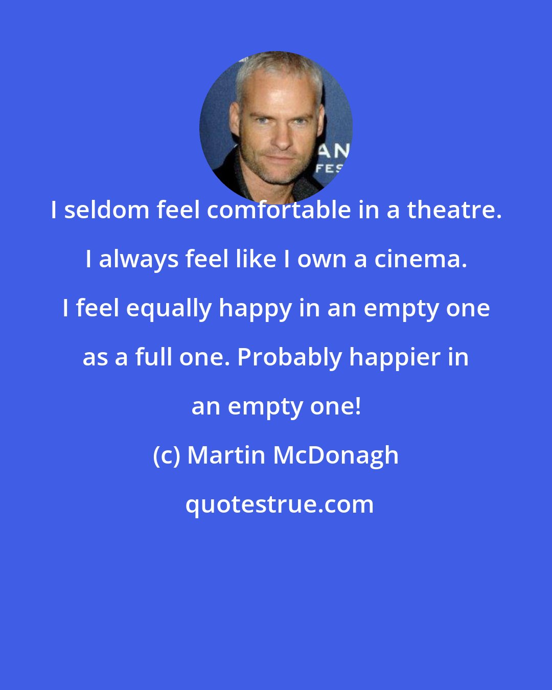 Martin McDonagh: I seldom feel comfortable in a theatre. I always feel like I own a cinema. I feel equally happy in an empty one as a full one. Probably happier in an empty one!