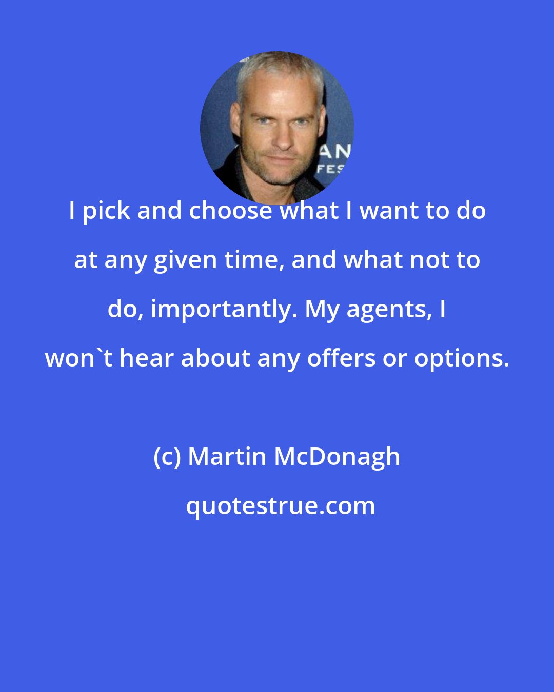 Martin McDonagh: I pick and choose what I want to do at any given time, and what not to do, importantly. My agents, I won't hear about any offers or options.