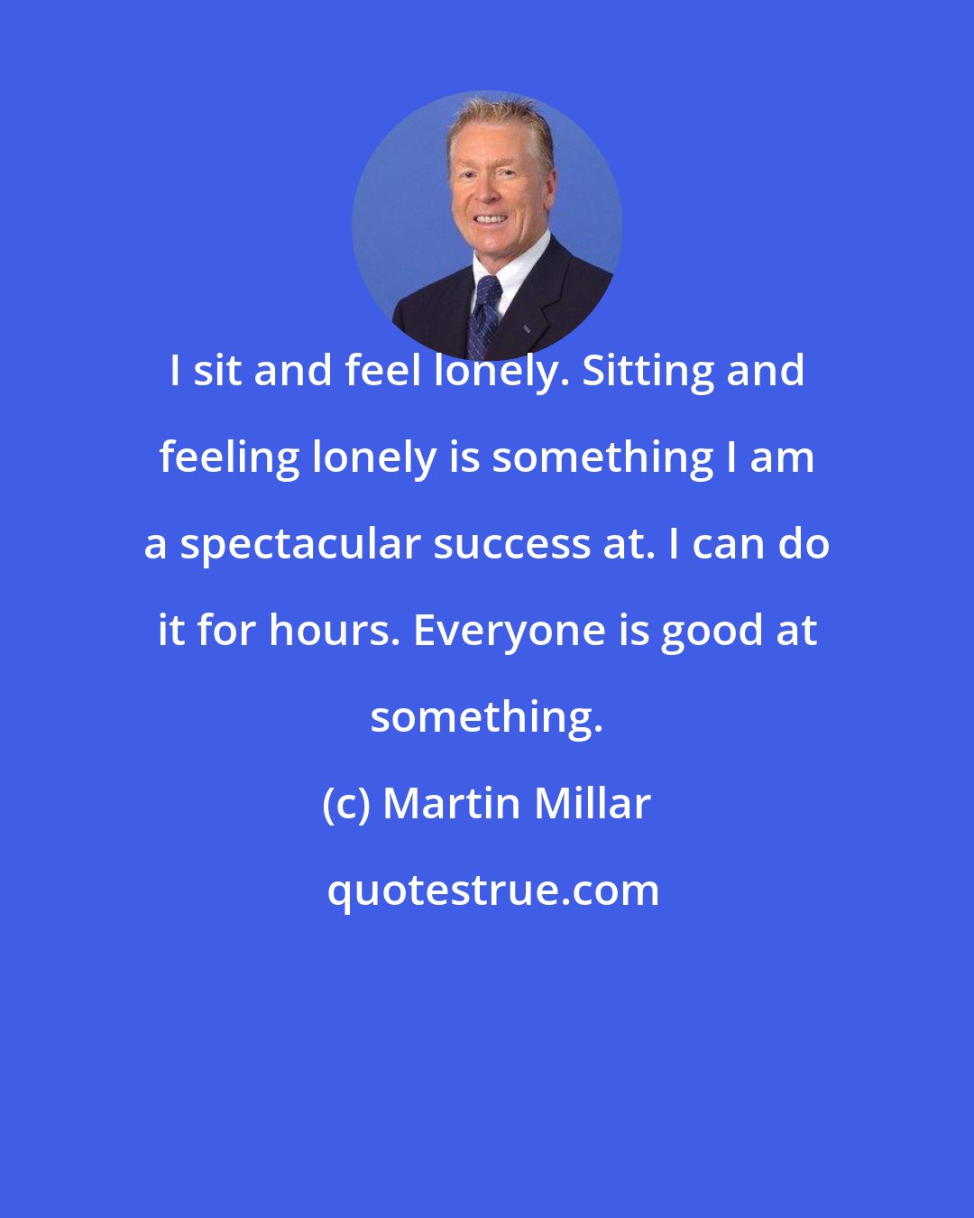 Martin Millar: I sit and feel lonely. Sitting and feeling lonely is something I am a spectacular success at. I can do it for hours. Everyone is good at something.