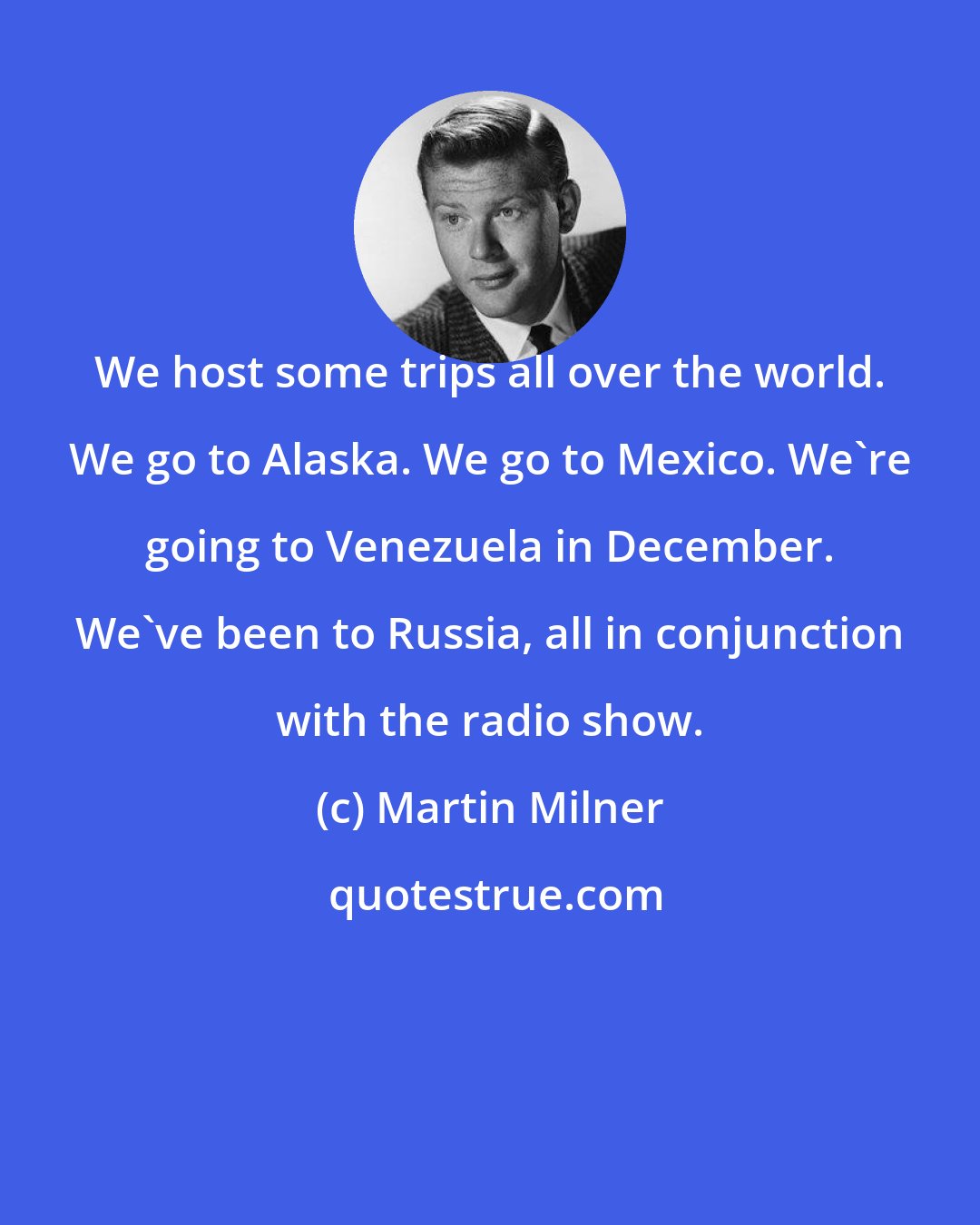 Martin Milner: We host some trips all over the world. We go to Alaska. We go to Mexico. We're going to Venezuela in December. We've been to Russia, all in conjunction with the radio show.