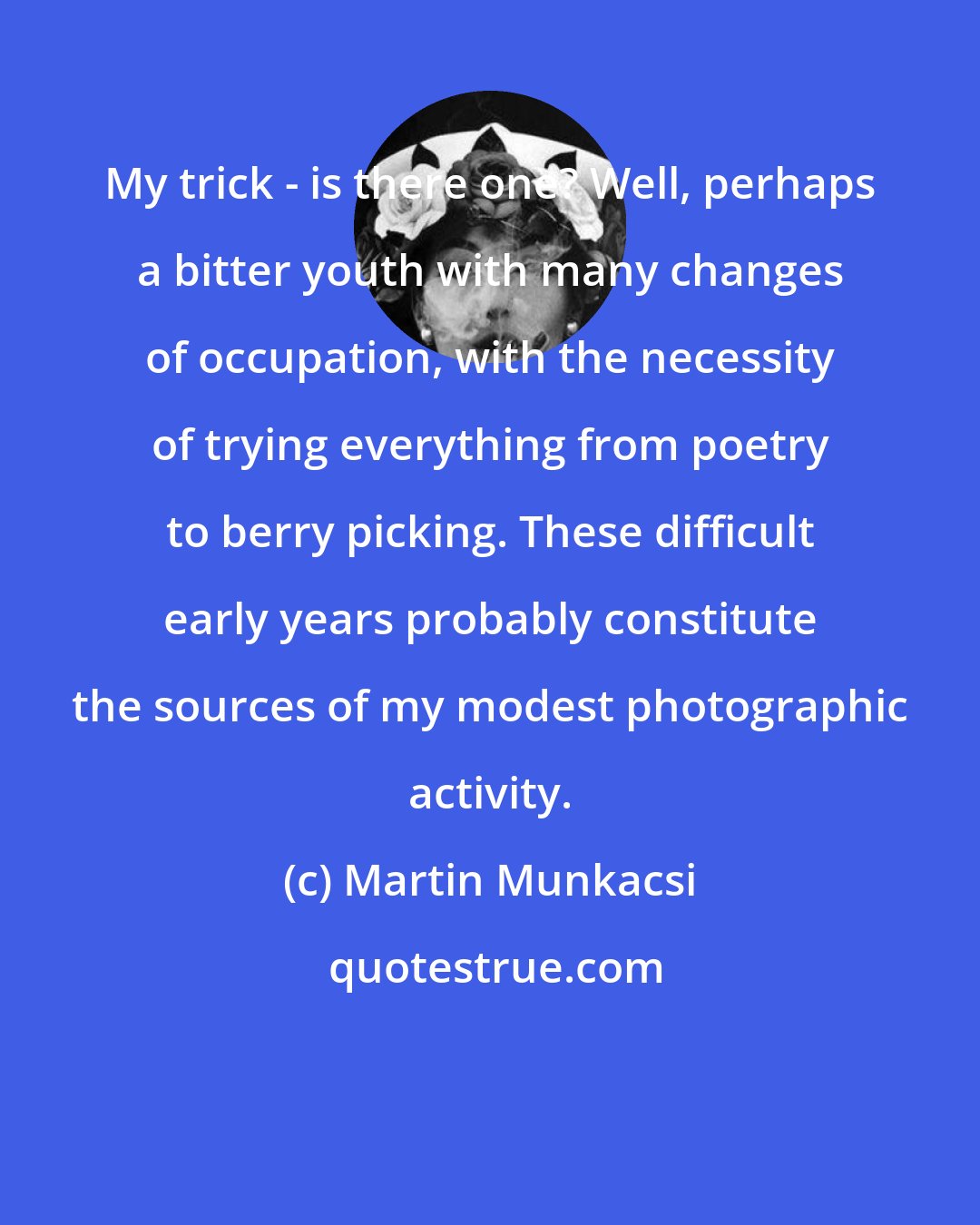 Martin Munkacsi: My trick - is there one? Well, perhaps a bitter youth with many changes of occupation, with the necessity of trying everything from poetry to berry picking. These difficult early years probably constitute the sources of my modest photographic activity.