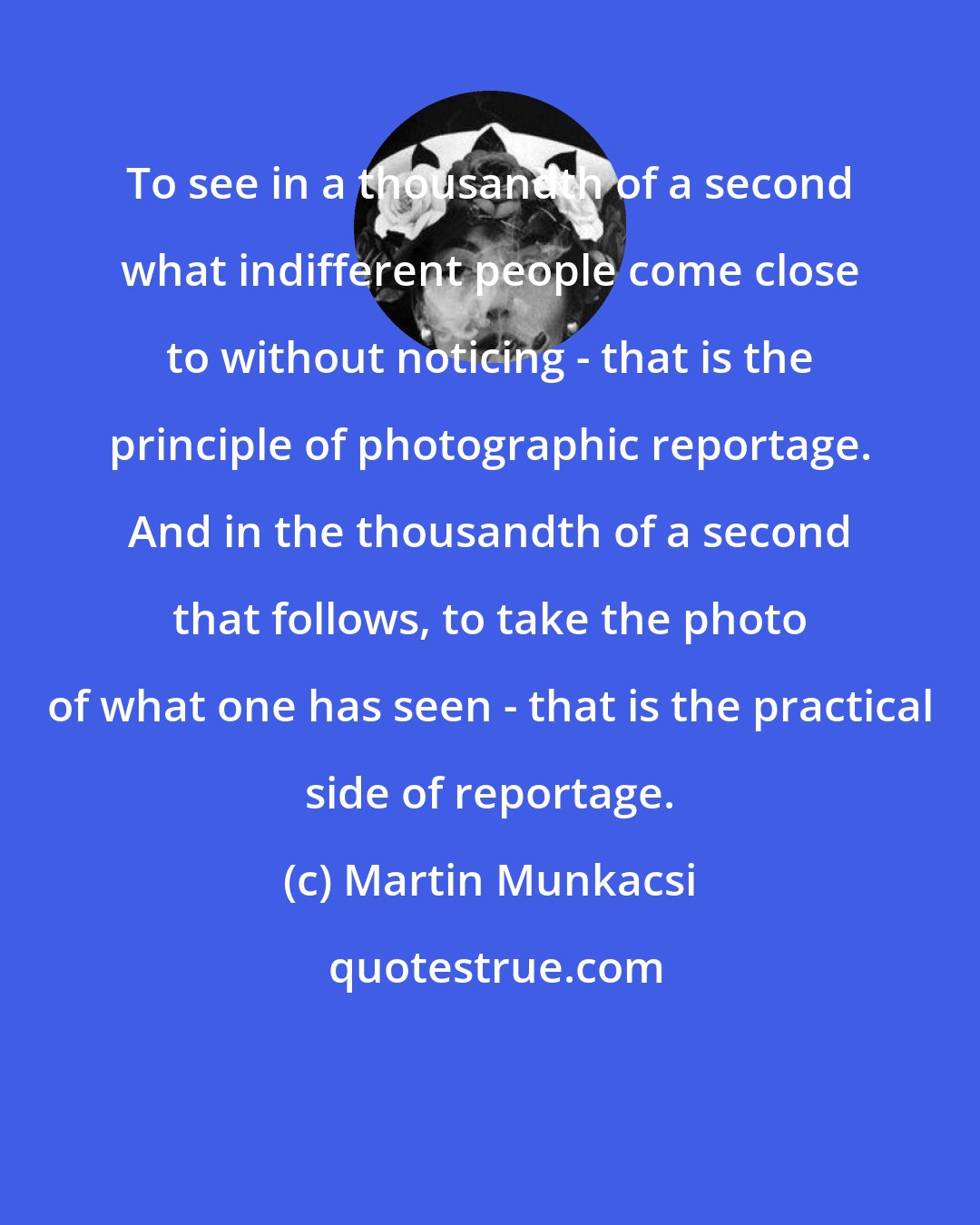 Martin Munkacsi: To see in a thousandth of a second what indifferent people come close to without noticing - that is the principle of photographic reportage. And in the thousandth of a second that follows, to take the photo of what one has seen - that is the practical side of reportage.