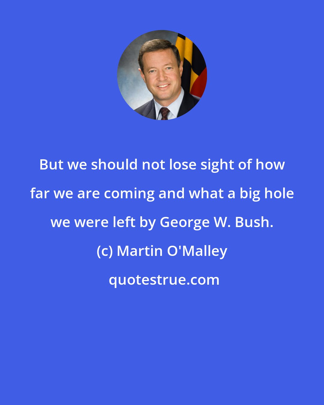 Martin O'Malley: But we should not lose sight of how far we are coming and what a big hole we were left by George W. Bush.