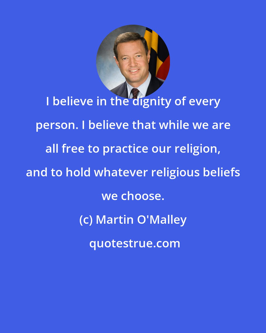 Martin O'Malley: I believe in the dignity of every person. I believe that while we are all free to practice our religion, and to hold whatever religious beliefs we choose.