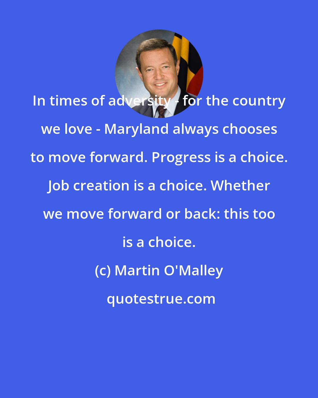 Martin O'Malley: In times of adversity - for the country we love - Maryland always chooses to move forward. Progress is a choice. Job creation is a choice. Whether we move forward or back: this too is a choice.