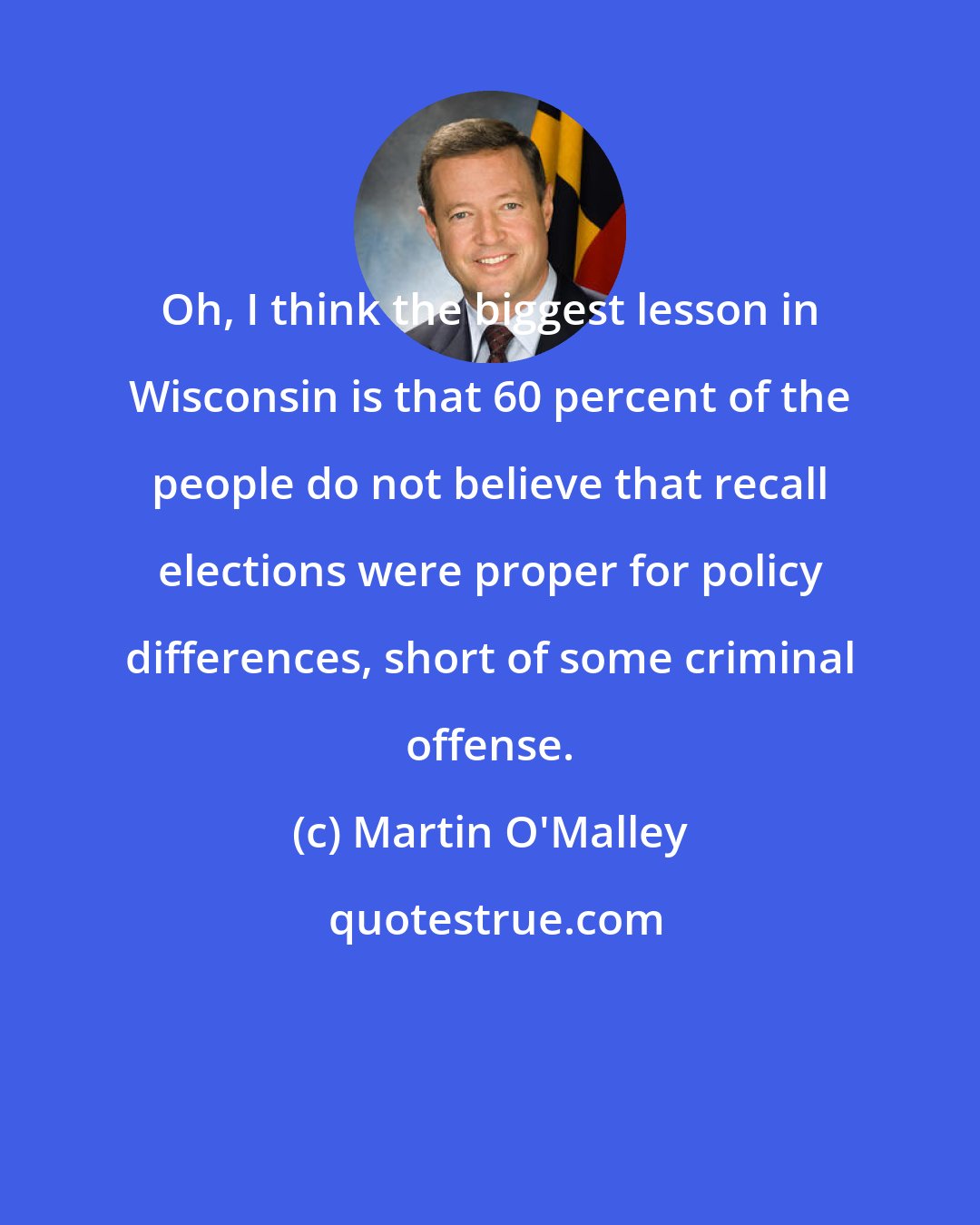 Martin O'Malley: Oh, I think the biggest lesson in Wisconsin is that 60 percent of the people do not believe that recall elections were proper for policy differences, short of some criminal offense.