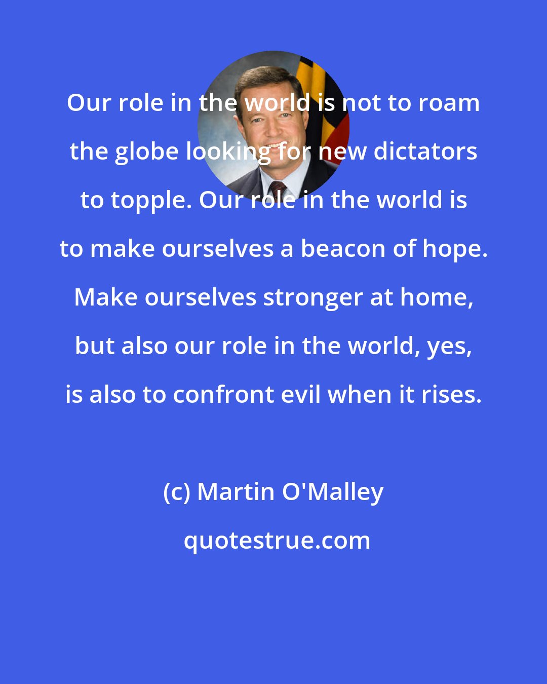 Martin O'Malley: Our role in the world is not to roam the globe looking for new dictators to topple. Our role in the world is to make ourselves a beacon of hope. Make ourselves stronger at home, but also our role in the world, yes, is also to confront evil when it rises.