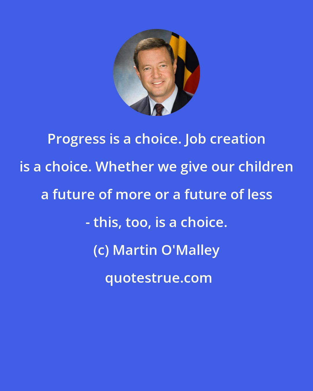 Martin O'Malley: Progress is a choice. Job creation is a choice. Whether we give our children a future of more or a future of less - this, too, is a choice.