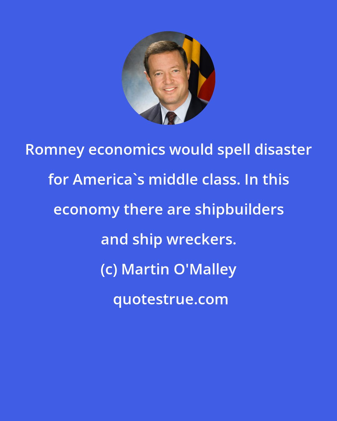 Martin O'Malley: Romney economics would spell disaster for America's middle class. In this economy there are shipbuilders and ship wreckers.