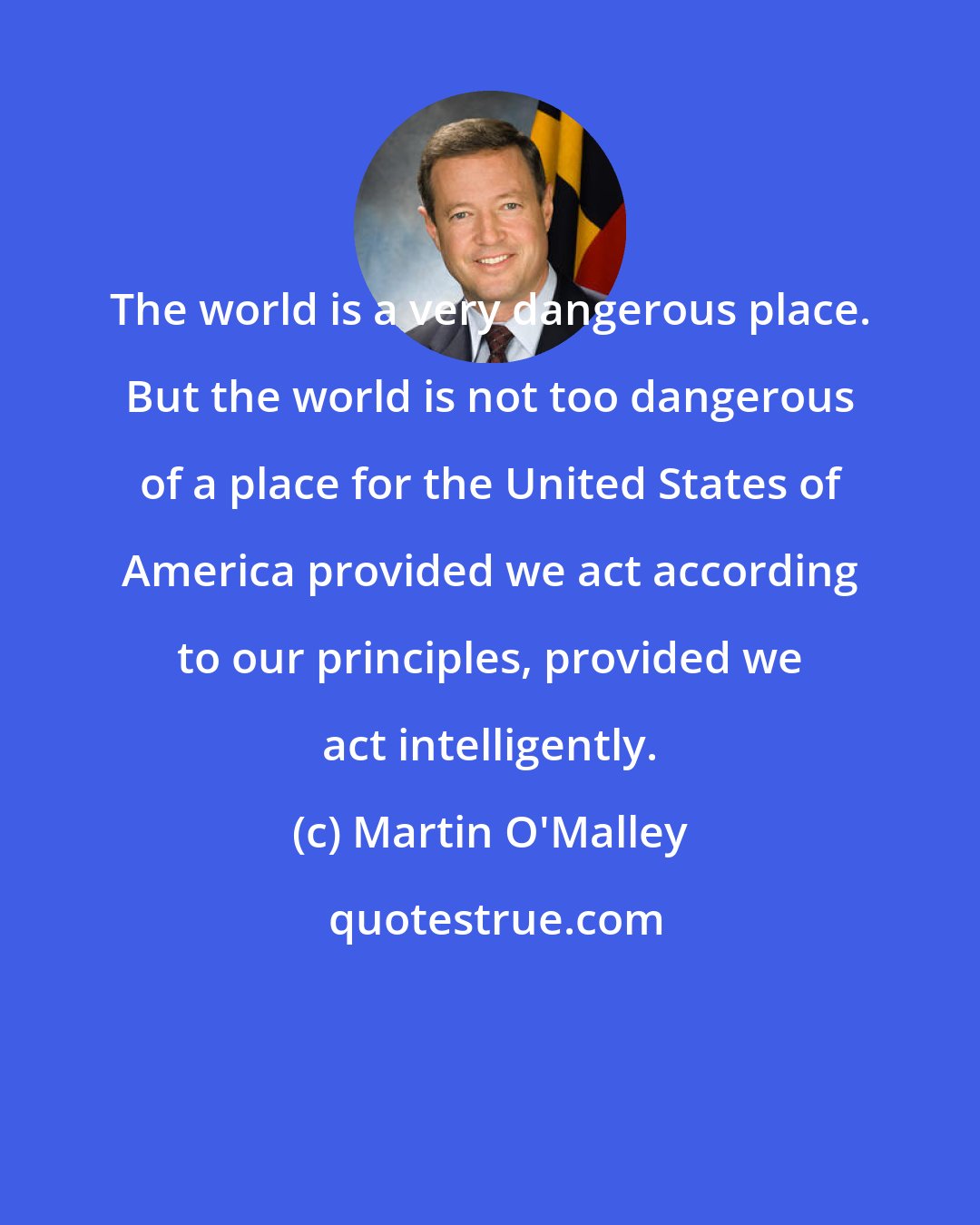 Martin O'Malley: The world is a very dangerous place. But the world is not too dangerous of a place for the United States of America provided we act according to our principles, provided we act intelligently.