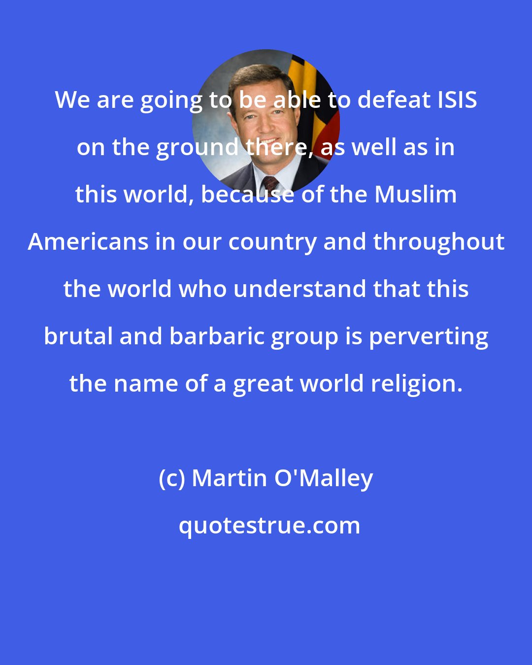 Martin O'Malley: We are going to be able to defeat ISIS on the ground there, as well as in this world, because of the Muslim Americans in our country and throughout the world who understand that this brutal and barbaric group is perverting the name of a great world religion.