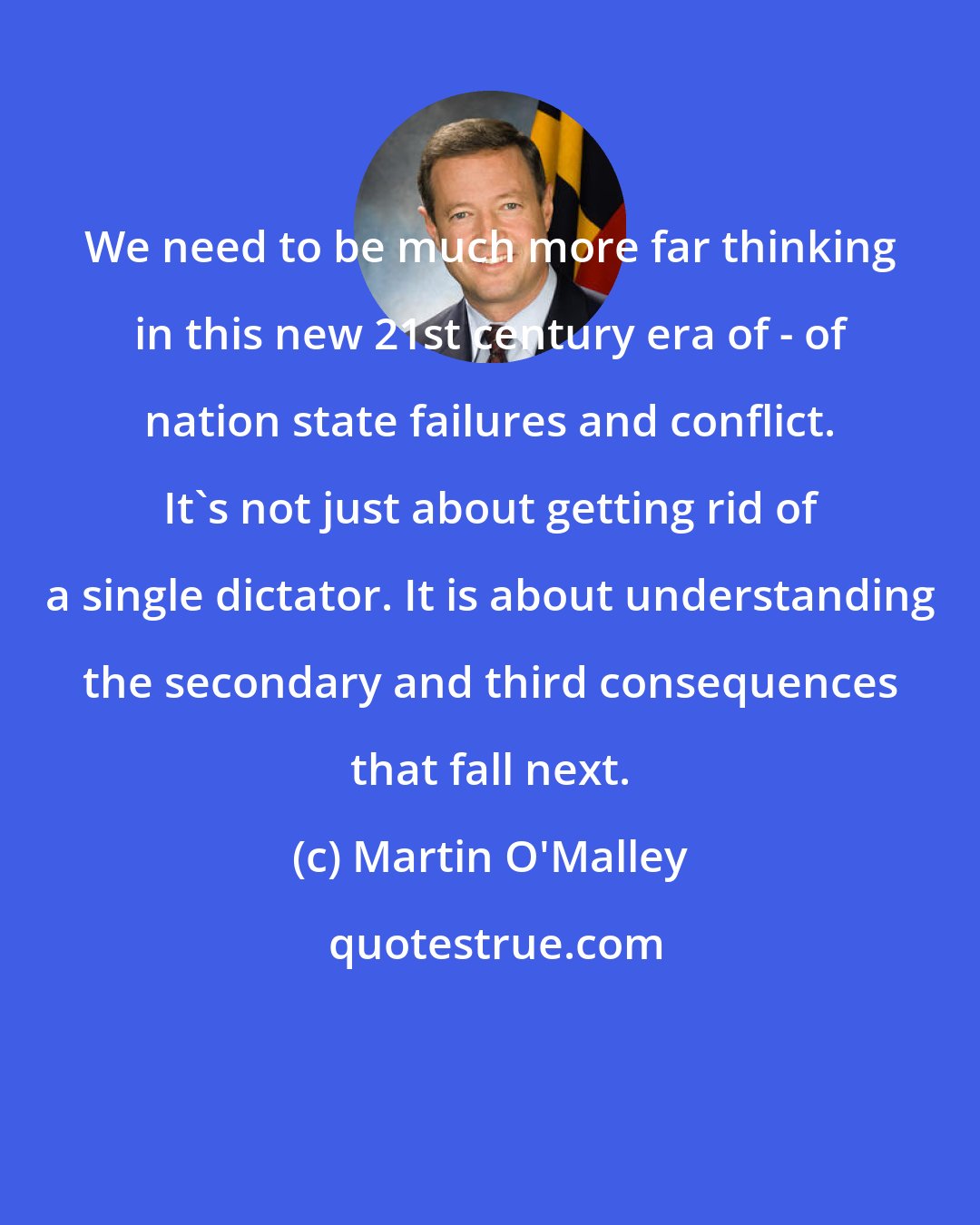 Martin O'Malley: We need to be much more far thinking in this new 21st century era of - of nation state failures and conflict. It's not just about getting rid of a single dictator. It is about understanding the secondary and third consequences that fall next.