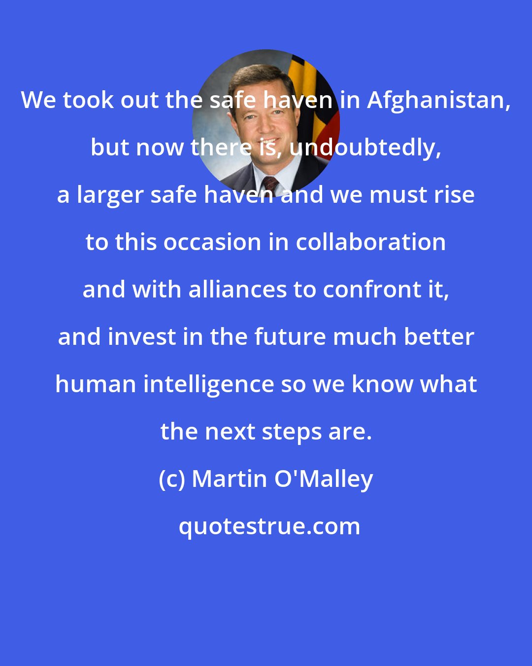 Martin O'Malley: We took out the safe haven in Afghanistan, but now there is, undoubtedly, a larger safe haven and we must rise to this occasion in collaboration and with alliances to confront it, and invest in the future much better human intelligence so we know what the next steps are.