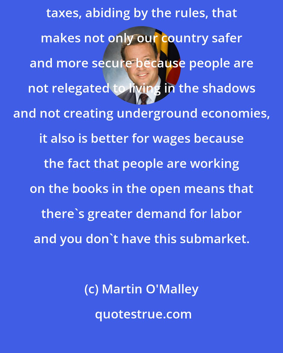 Martin O'Malley: When people live in the full light of an open society, paying their taxes, abiding by the rules, that makes not only our country safer and more secure because people are not relegated to living in the shadows and not creating underground economies, it also is better for wages because the fact that people are working on the books in the open means that there's greater demand for labor and you don't have this submarket.