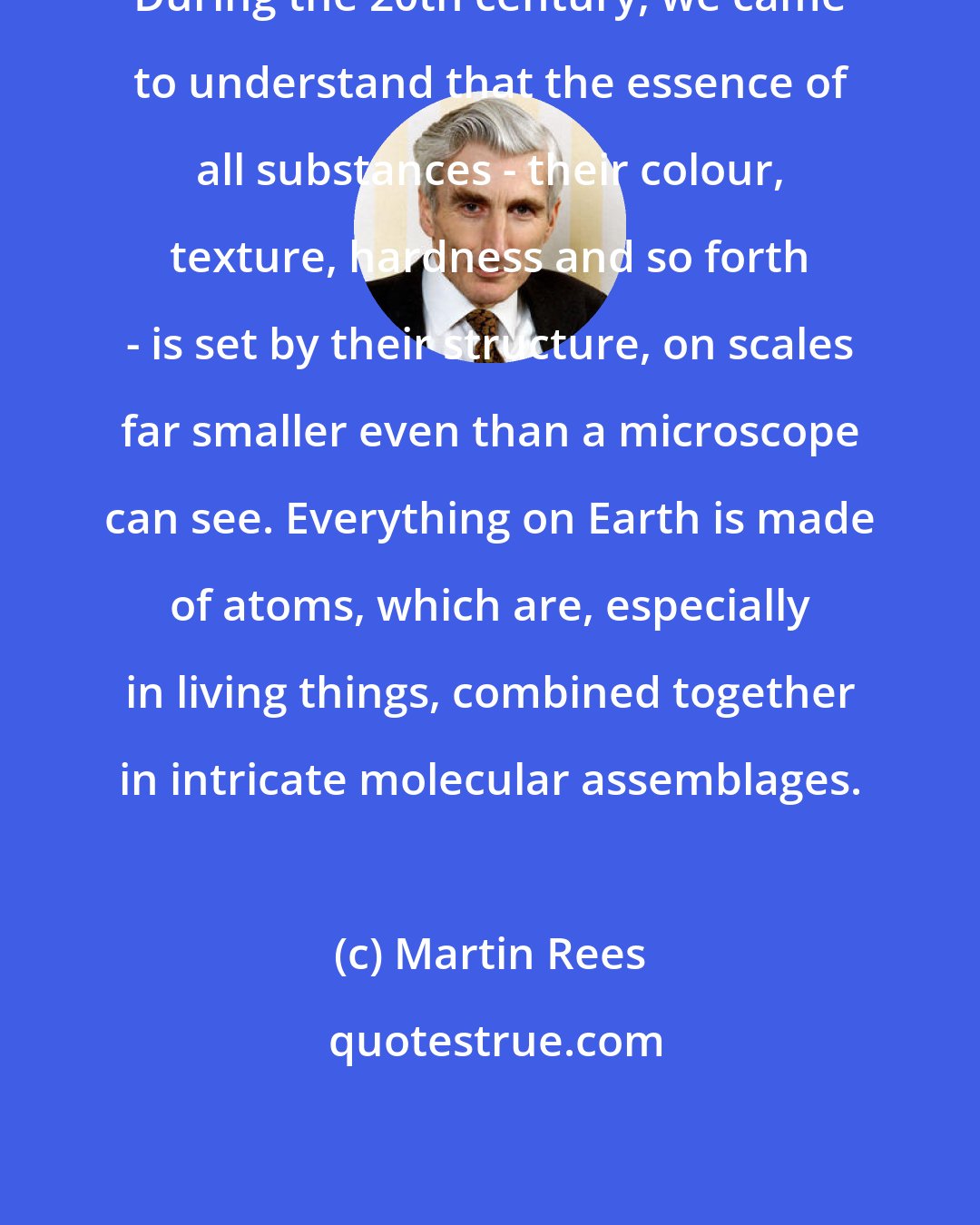 Martin Rees: During the 20th century, we came to understand that the essence of all substances - their colour, texture, hardness and so forth - is set by their structure, on scales far smaller even than a microscope can see. Everything on Earth is made of atoms, which are, especially in living things, combined together in intricate molecular assemblages.