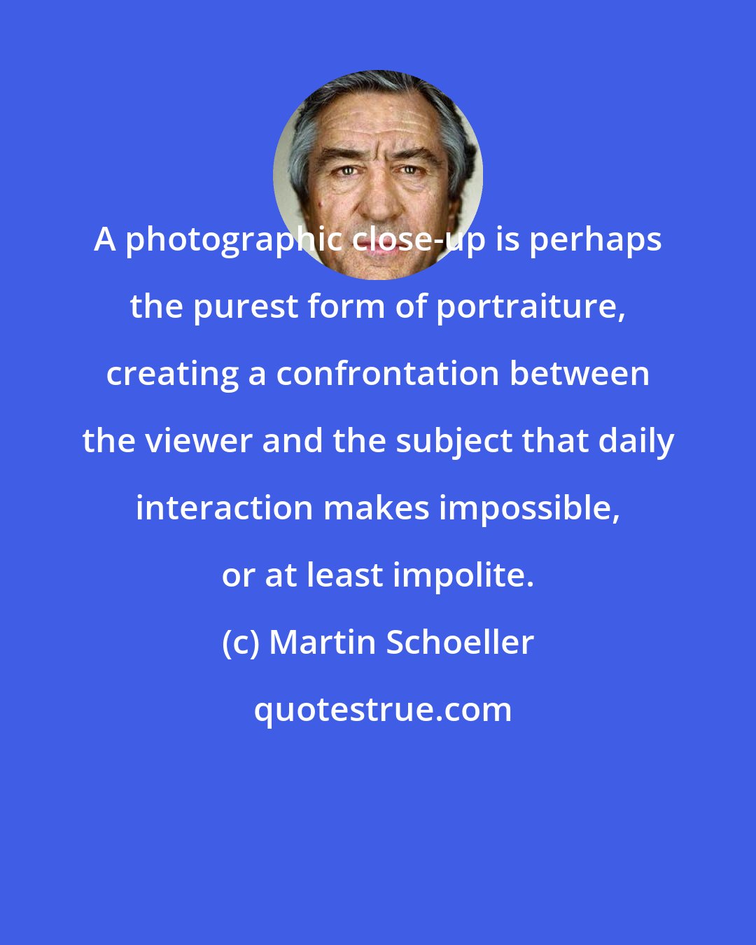 Martin Schoeller: A photographic close-up is perhaps the purest form of portraiture, creating a confrontation between the viewer and the subject that daily interaction makes impossible, or at least impolite.