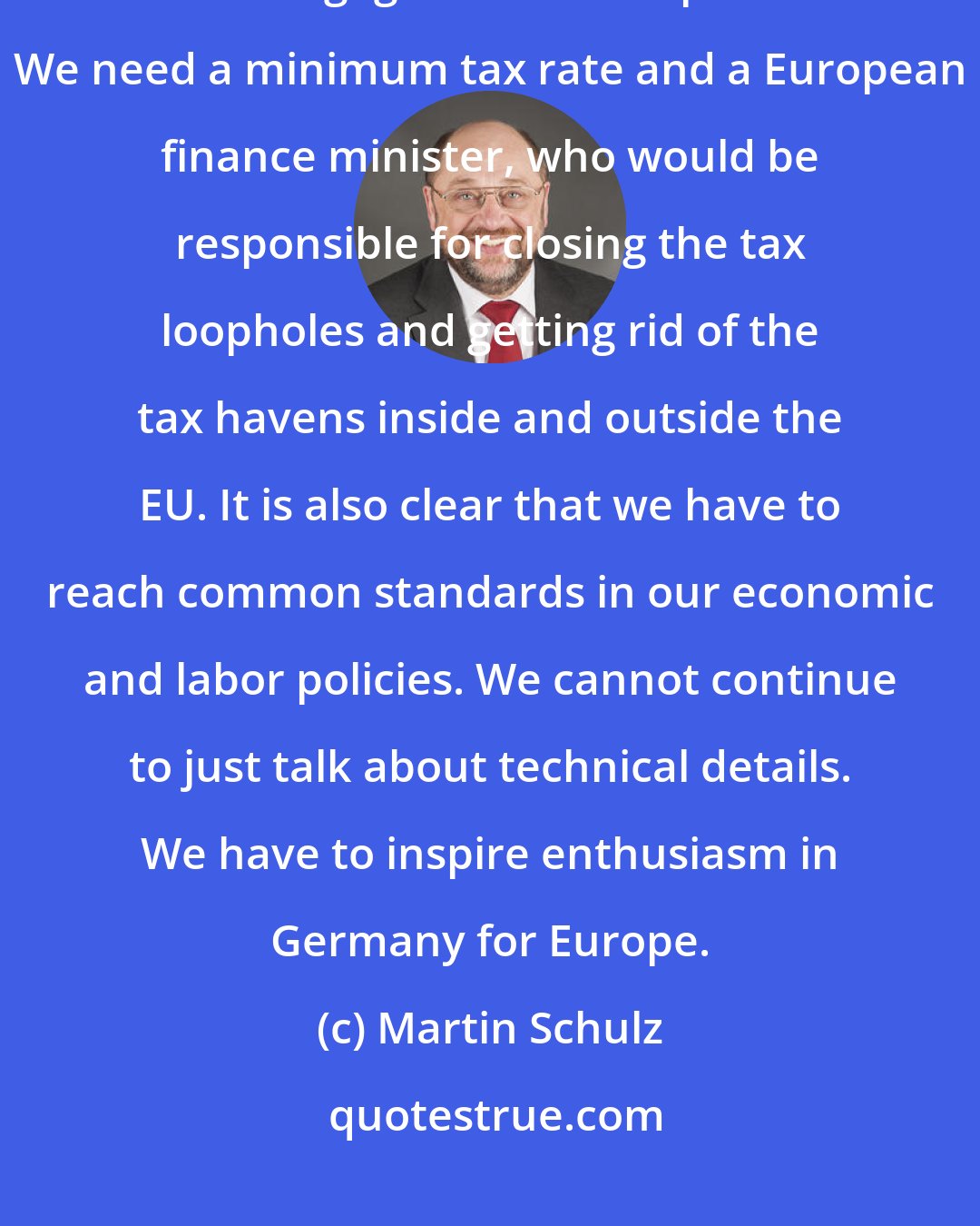Martin Schulz: I want to end tax dumping. States that have a common currency should not be engaged in tax competition. We need a minimum tax rate and a European finance minister, who would be responsible for closing the tax loopholes and getting rid of the tax havens inside and outside the EU. It is also clear that we have to reach common standards in our economic and labor policies. We cannot continue to just talk about technical details. We have to inspire enthusiasm in Germany for Europe.