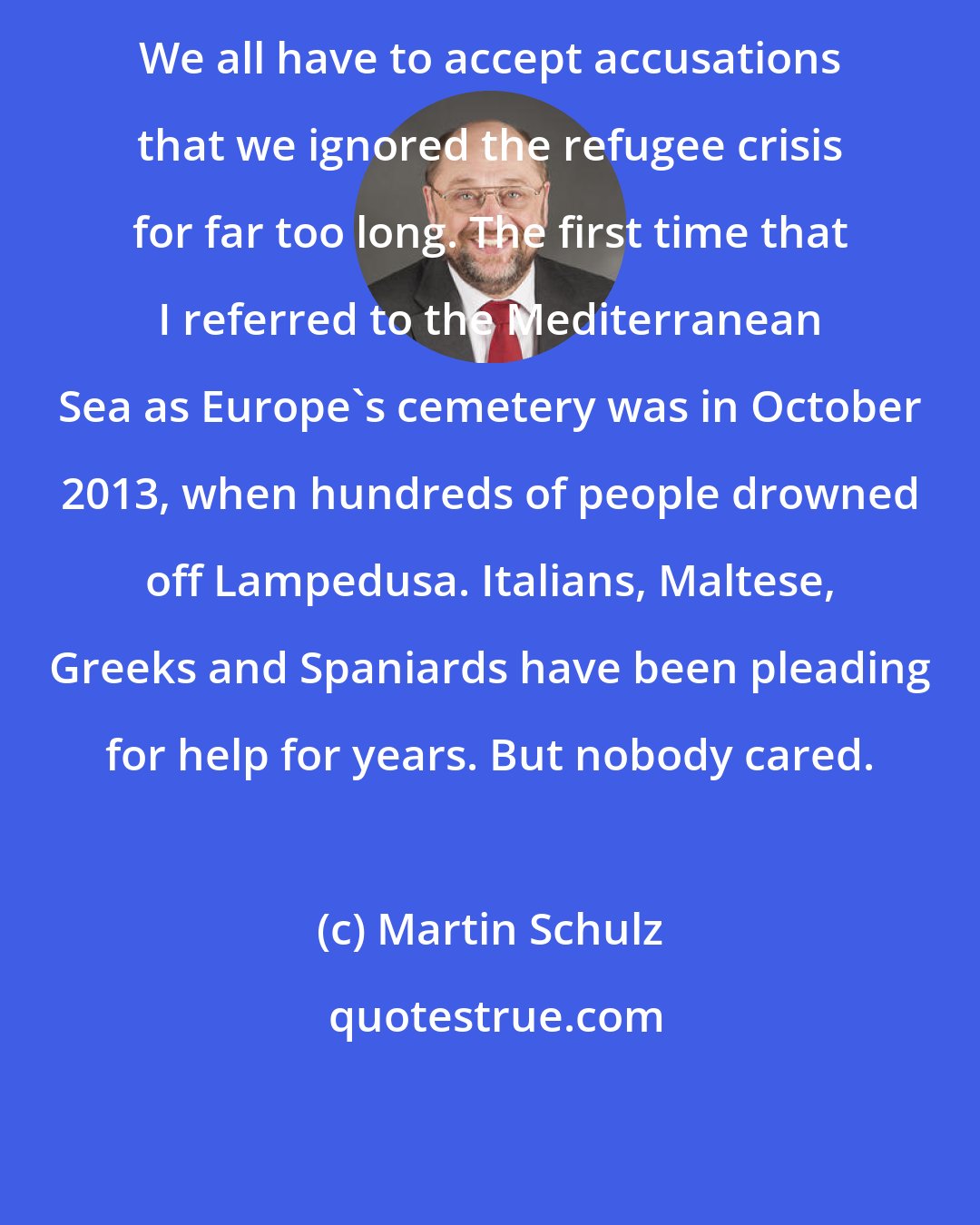 Martin Schulz: We all have to accept accusations that we ignored the refugee crisis for far too long. The first time that I referred to the Mediterranean Sea as Europe's cemetery was in October 2013, when hundreds of people drowned off Lampedusa. Italians, Maltese, Greeks and Spaniards have been pleading for help for years. But nobody cared.