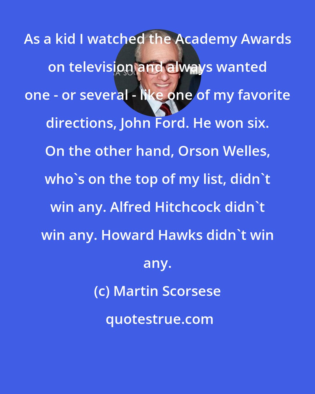 Martin Scorsese: As a kid I watched the Academy Awards on television and always wanted one - or several - like one of my favorite directions, John Ford. He won six. On the other hand, Orson Welles, who's on the top of my list, didn't win any. Alfred Hitchcock didn't win any. Howard Hawks didn't win any.
