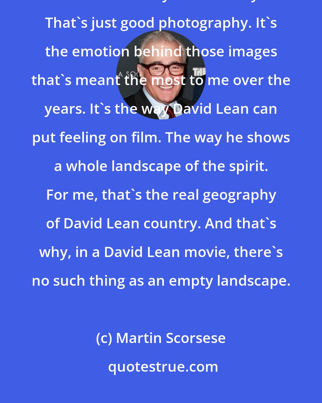 Martin Scorsese: [David Lean's] images stay with me forever. But what makes them memorable isn't necessarily their beauty. That's just good photography. It's the emotion behind those images that's meant the most to me over the years. It's the way David Lean can put feeling on film. The way he shows a whole landscape of the spirit. For me, that's the real geography of David Lean country. And that's why, in a David Lean movie, there's no such thing as an empty landscape.