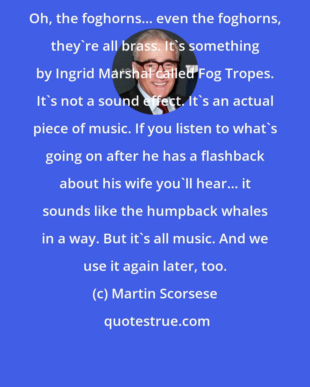 Martin Scorsese: Oh, the foghorns... even the foghorns, they're all brass. It's something by Ingrid Marshal called Fog Tropes. It's not a sound effect. It's an actual piece of music. If you listen to what's going on after he has a flashback about his wife you'll hear... it sounds like the humpback whales in a way. But it's all music. And we use it again later, too.